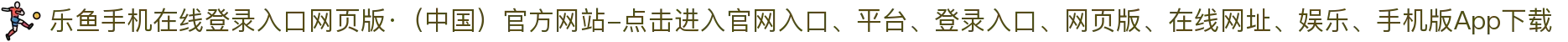 乐鱼手机在线登录入口网页版·（中国）官方网站-点击进入